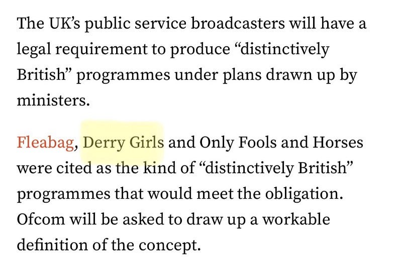 Newspaper text reads ‘The UK’s public service broadcasters will have a legal requirement to produce ‘distinctively British’ programmes under plans drawn up by ministers. Fleabag, Derry Girls, and Only Fools and Horses were cited as the kind of ‘distinctively British’ programmes that woulOH MY GOD DID THEY ACTUALLY CALL DERRY GIRLS BRITISH WHAT THE ACTUAL LIVING FUCK IS WRONG WITH THEM