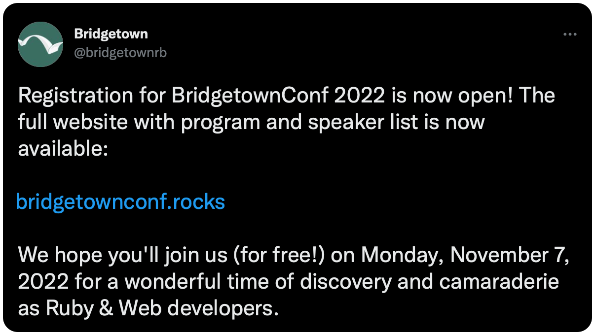 Registration for BridgetownConf 2022 is now open! The full website with program and speaker list is now available: https://t.co/R5HC70yZvp We hope you'll join us (for free!) on Monday, November 7, 2022 for a wonderful time of discovery and camaraderie as Ruby &amp; Web developers.