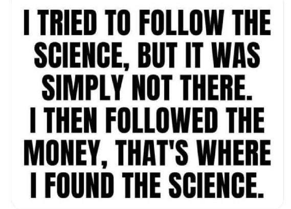 May be an image of text that says 'I TRIED TO FOLLOW THE SCIENCE, BUT IT WAS SIMPLY NOT THERE. I THEN FOLLOWED THE MONEY, THAT'S WHERE I FOUND THE SCIENCE.'