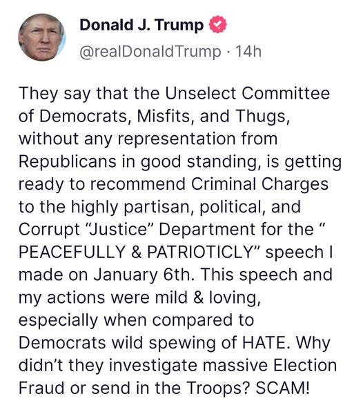 May be an image of 1 person and text that says 'Donald J. Trump @realDonaldTrump 14h They say that the Unselect Committee of Democrats, Misfits, and Thugs, without any representation from Republicans in good standing is getting ready to recommend Criminal Charges to the highly partisan, political, and Corrupt "Justice" Department for the" PEACEFULLY & PATRIOTICLY" speech made on January 6th. This speech and my actions were mild & loving, especially when compared to Democrats wild spewing of HATE Why didn't they investigate massive Election Fraud or send in the Troops? SCAM!'