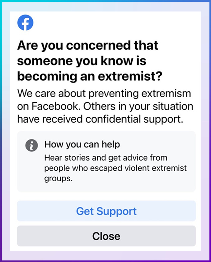 Image: Facebook content warning. Color: Blue. Direction: Left to Right. Are you concerned that someone you know is becoming an extremist? We care about preventing extremism on Facebook. Others in your situation have received confidential support. How you can help. Hear stories and get advice from people who escaped violent extremist groups. Get Support. Close.