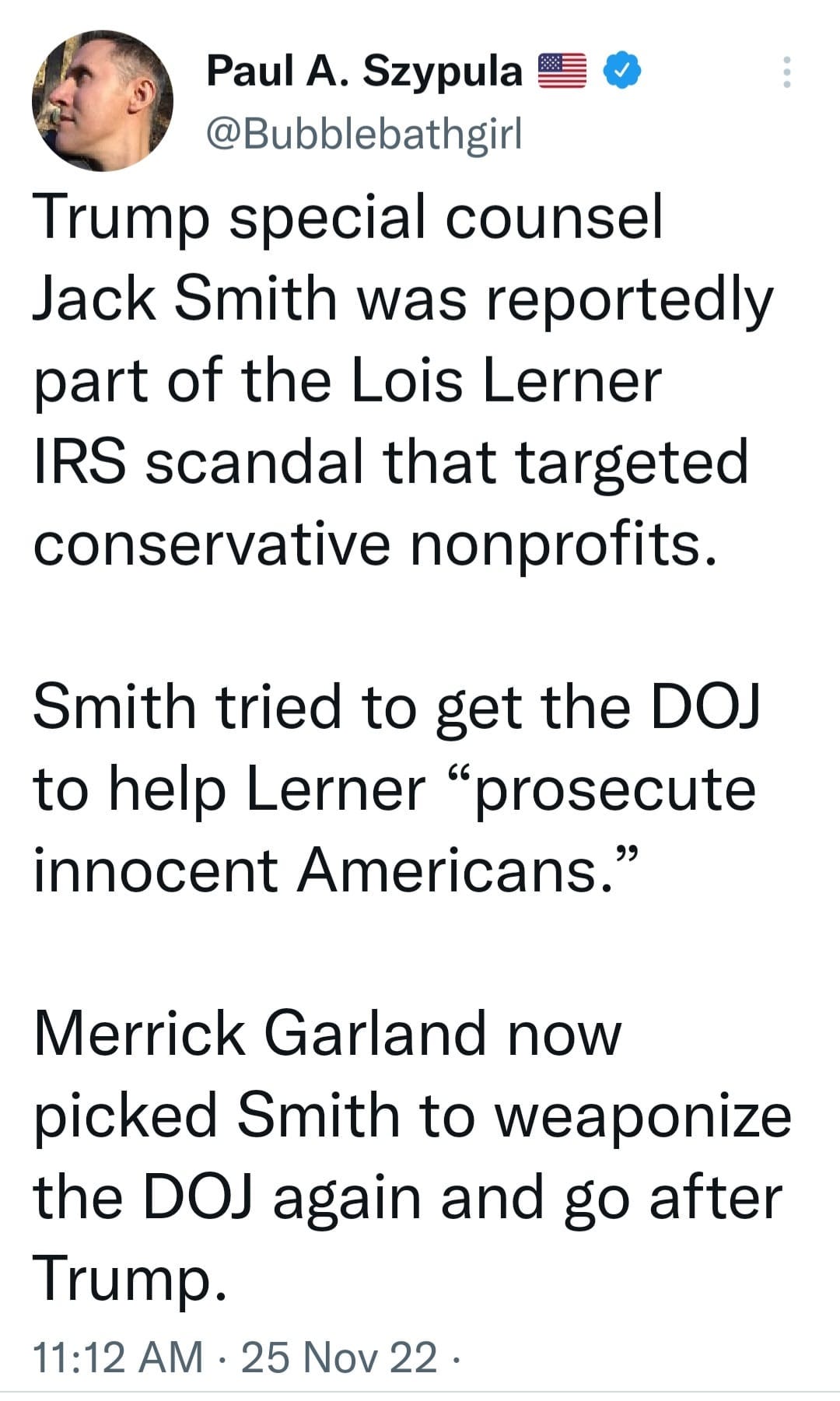 May be an image of 1 person and text that says 'Paul A. Szypula @Bubblebathgirl Trump special counsel Jack Smith was reportedly part of the Lois Lerner IRS scandal that targeted conservative nonprofits. Smith tried to get the DOJ to help Lerner "prosecute innocent Americans." Merrick Garland now picked Smith to weaponize the DOJ again and go after Trump. 11:12 AM 25 Nov 22. 22'
