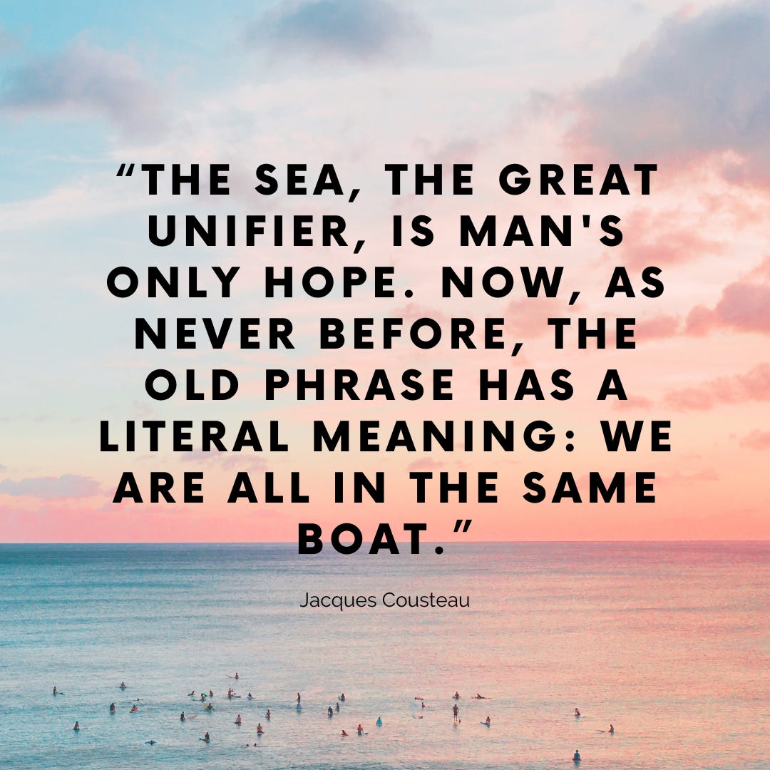 “THE SEA, THE GREAT UNIFIER, IS MAN'S ONLY HOPE. NOW, AS NEVER BEFORE, THE OLD PHRASE HAS A LITERAL MEANING: WE ARE ALL IN THE SAME BOAT.” - Jacques Cousteau