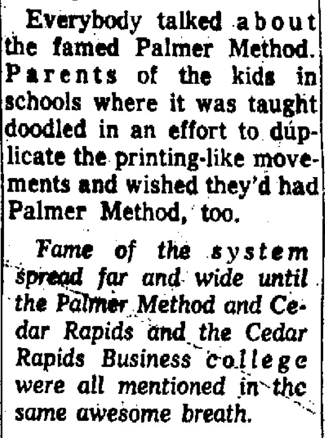 Parents of the kids in schools where it was taught doodled in an effort to duplicate the printing-like movements and wished they’d had Palmer method, too. Fame of the system spread far & wide until the Palmer Method and Cedar Rapids and the CR Business College were all mentioned in the same breath.