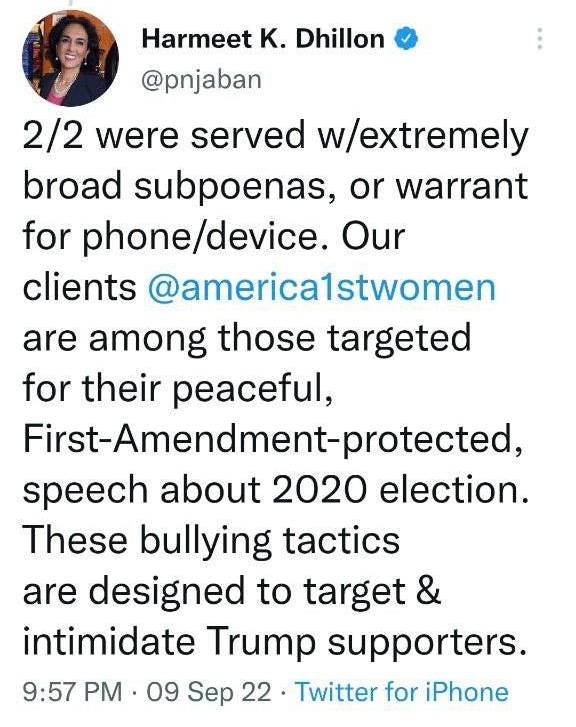 May be a Twitter screenshot of 1 person and text that says 'Harmeet Κ. Dhillon @pnjaban 2/2 were served w/extremely broad subpoenas, or warrant for phone/device. Our clients @america1stwomen are among those targeted for their peaceful, First-Amendment-protected, speech about 2020 election. These bullying tactics are designed to target & intimidate Trump supporters. 9:57 PM 09 Sep 22. Twitter for iPhone'
