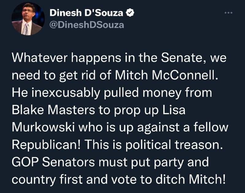 May be a Twitter screenshot of 1 person and text that says 'Dinesh D'Souza @DineshDSouza Whatever happens in the Senate, we need to get rid of Mitch McConnell. He inexcusably pulled money from Blake Masters to prop up Lisa Murkowski who is up against a fellow Republican! This is political treason. GOP Senators must put party and country first and vote to ditch Mitch!'