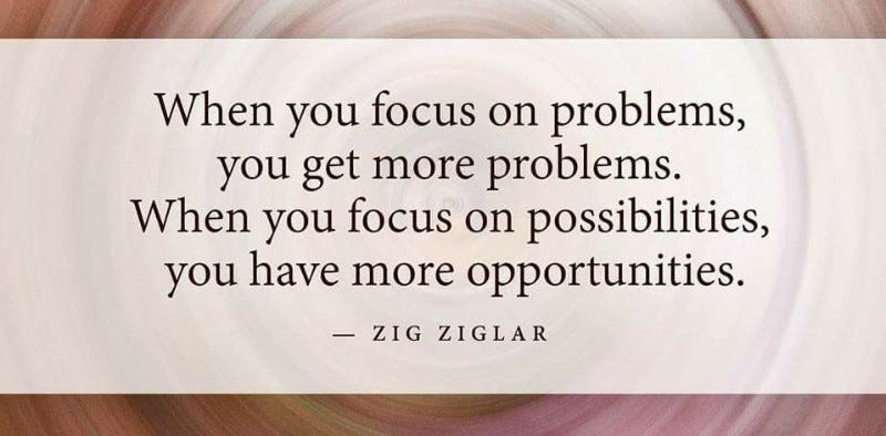 When you focus on problems, you get more problems. When you focus on possibilities, you have more opportunities. 