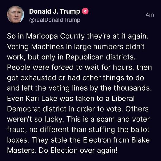 May be an image of 1 person and text that says 'Donald J. Trump @realDonaldTrump 4m So in Maricopa County they're at it again. Ûoting Machines in large numbers didn't work, but only in Republican districts. People were forced to wait for hours, then got exhausted or had other things to do and left the voting lines by the thousands. Even Kari Lake was taken to a Liberal Democrat district in order to vote. Others weren't so lucky. This is a scam and voter fraud, no different than stuffing the ballot boxes. They stole the Electron from Blake Masters. Do Election over again!'