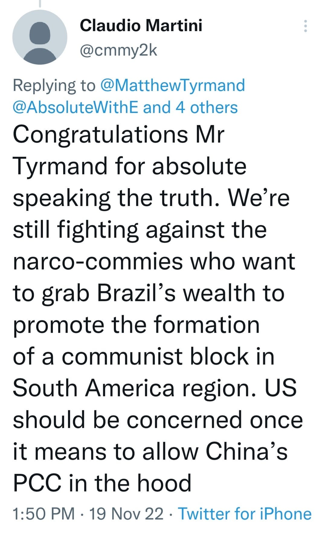 May be an image of text that says 'Claudio Martini @cmmy2k Replying to @MatthewTyrmand @AbsoluteWithE and 4 others Congratulations Mr Tyrmand for absolute speaking the truth. We're still fighting against the narco-commies who want to grab Brazil's wealth to promote the formation of a communist block in South America region. US should be concerned once it means to allow China's PCC in the hood 1:50 PM 19 Nov 22 Twitter for iPhone'