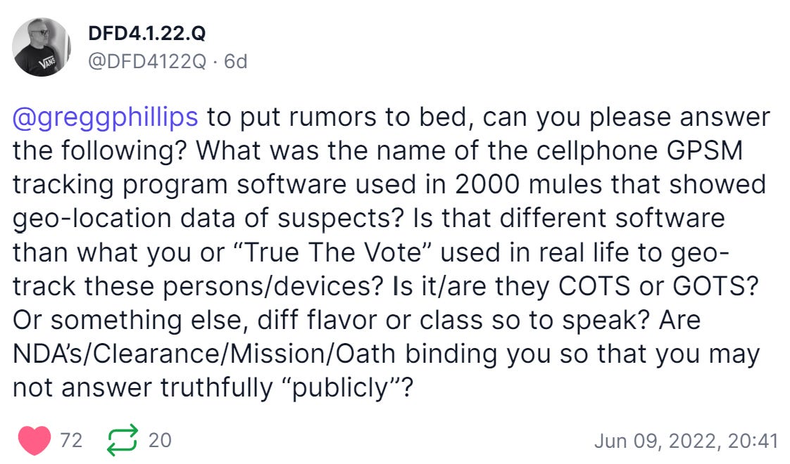 DFD4.1.22.Q 
@DFD4122Q 6d 
@greggphillips to put rumors to bed, can you please answer 
the following? What was the name of the cellphone GPSM 
tracking program software used in 2000 mules that showed 
geo-location data of suspects? Is that different software 
than what you or "True The Vote" used in real life to geo- 
track these persons/devices? Is it/are they COTS or GOTS? 
Or something else, diff flavor or class so to speak? Are 
NDA's/Clearance/Mission/Oath binding you so that you may 
not answer truthfully "publicly"? 
Jun 09, 2022, 20:41 