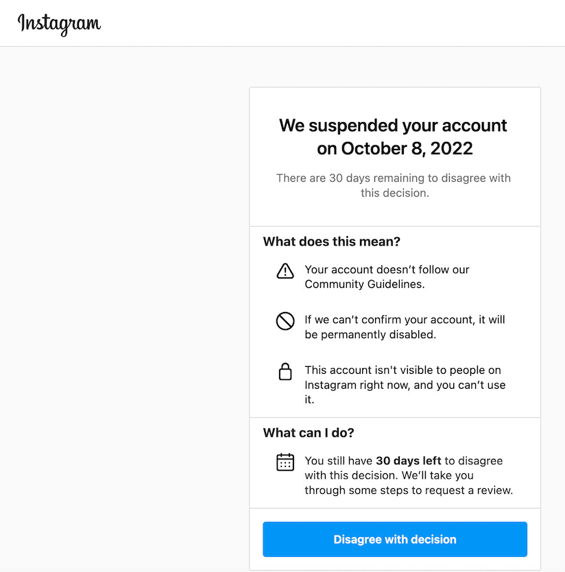 Black font on a white background. At the top left reads “Instagram”. Beneath on the right is a text box that reads: “We suspended your account on October 8, 2022”. Beneath that reads: “There are 30 days remaining to disagree with this decision.” Beneath that is a list of what this means that reads: “Your account doesn’t follow our Community Guidelines.” Next reads: “If we can’t confirm your account, it will be permanently disabled.” Next reads: “This account isn’t visible to people on Instagram right now, and you can’t use it.” Beneath reads: “What can I do?” And beneath reads: You still have 30 days left to disagree with this decision. We’ll take you through some steps to request a review.” And below that is a button in blue that says “Disagree with decision”.