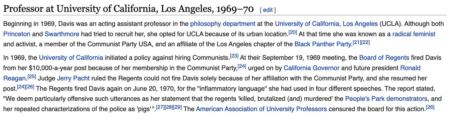 Beginning in 1969, Davis was an acting assistant professor in the philosophy department at the University of California, Los Angeles (UCLA). Although both Princeton and Swarthmore had tried to recruit her, she opted for UCLA because of its urban location.[20] At that time she was known as a radical feminist and activist, a member of the Communist Party USA, and an affiliate of the Los Angeles chapter of the Black Panther Party.[21][22]  In 1969, the University of California initiated a policy against hiring Communists.[23] At their September 19, 1969 meeting, the Board of Regents fired Davis from her $10,000-a-year post because of her membership in the Communist Party,[24] urged on by California Governor and future president Ronald Reagan.[25] Judge Jerry Pacht ruled the Regents could not fire Davis solely because of her affiliation with the Communist Party, and she resumed her post.[24][26] The Regents fired Davis again on June 20, 1970, for the "inflammatory language" she had used in four different speeches. The report stated, "We deem particularly offensive such utterances as her statement that the regents 'killed, brutalized (and) murdered' the People's Park demonstrators, and her repeated characterizations of the police as 'pigs'".[27][28][29] The American Association of University Professors censured the board for this action.[26]