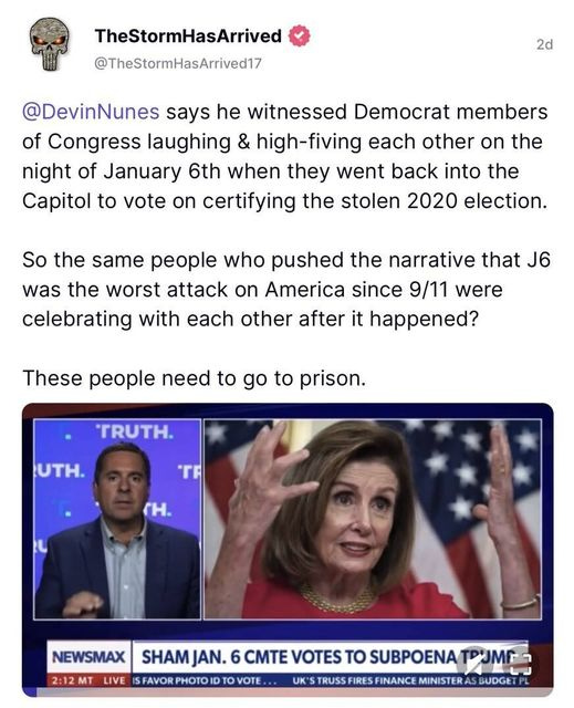 May be an image of 2 people and text that says 'TheStormHasArrived @TheStormHasArrived17 2d @DevinNunes says he witnessed Democrat members of Congress laughing & high-fiving each other on the night of January 6th when they went back into the Capitol to vote on certifying the stolen 2020 election. So the same people who pushed the narrative that J6 was the worst attack on America since 9/11 were celebrating with each other after it happened? These people need to go to prison. TRUTH. UTH. TR H. NEWSMAX 2:12 MT LIVE SHAM JAN. 6 CMTE VOTES Το SUBPOENA P3MP SFAVOR PHOTO ID TO VOTE UK* TRUSS FINANCE MINISTER BUDGE'