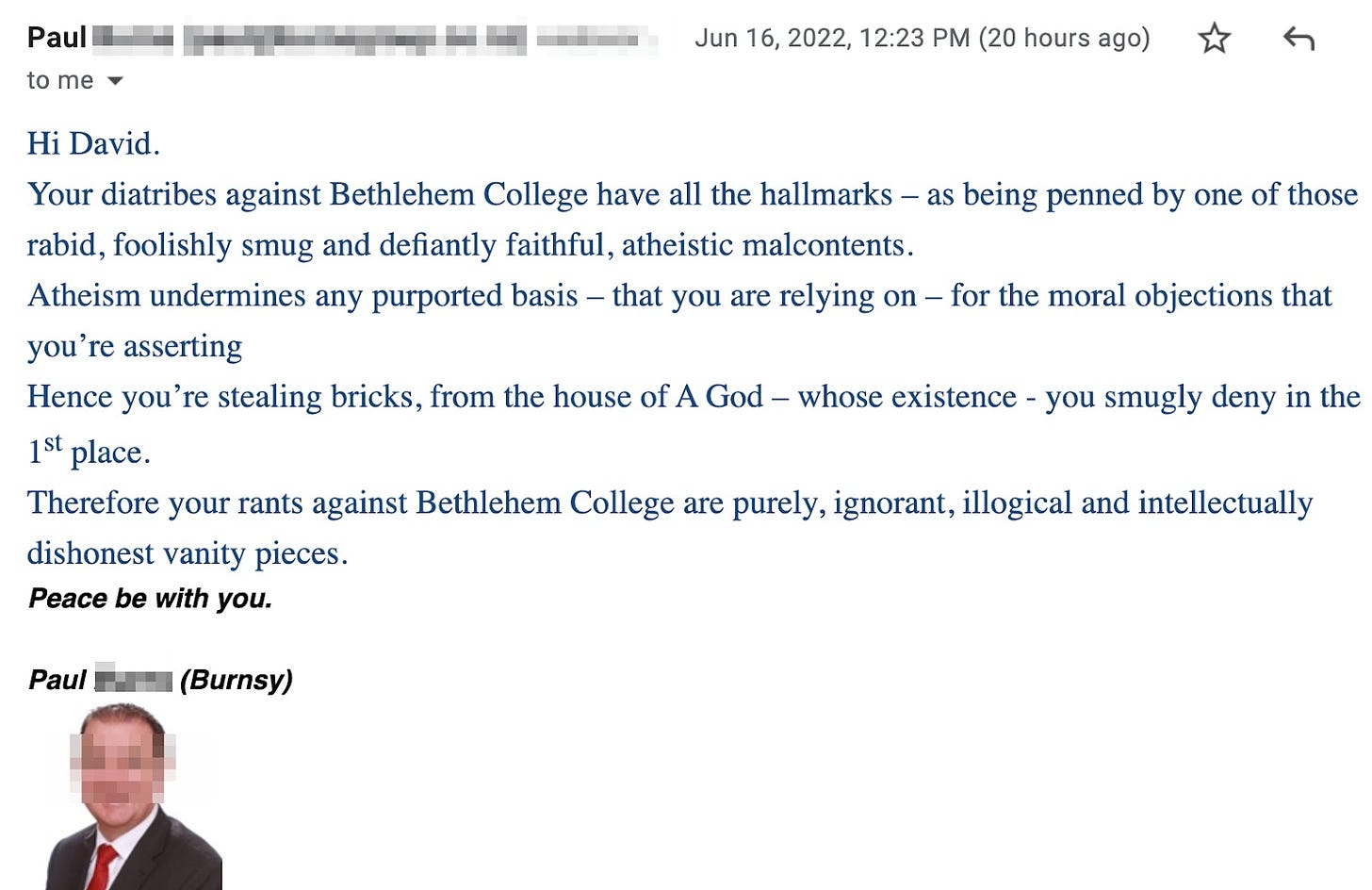 Hi David. Your diatribes against Bethlehem College have all the hallmarks – as being penned by one of those rabid, foolishly smug and defiantly faithful, atheistic malcontents. Atheism undermines any purported basis – that you are relying on – for the moral objections that you’re asserting. Hence you’re stealing bricks, from the house of A God – whose existence - you smugly deny in the 1st place. Therefore your rants against Bethlehem College are purely, ignorant, illogical and intellectually dishonest vanity pieces. Peace be with you. Paul (Burnsy)