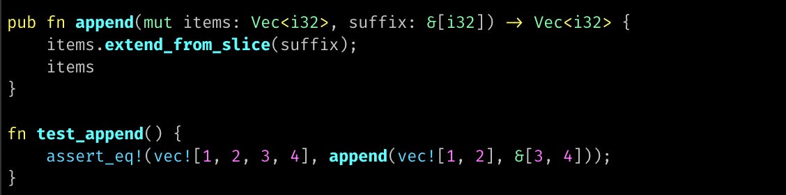 pub fn append(mut items: Vec<i32>, suffix: &[i32]) -> Vec<i32> {     items.extend_from_slice(suffix);     items }  fn test_append() {     assert_eq!(vec![1, 2, 3, 4], append(vec![1, 2], &[3, 4])); }