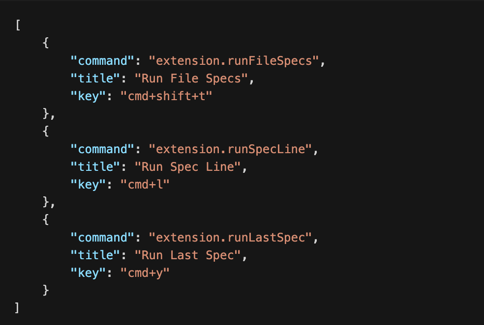 [     {         "command": "extension.runFileSpecs",         "title": "Run File Specs",         "key": "cmd+shift+t"     },     {         "command": "extension.runSpecLine",         "title": "Run Spec Line",         "key": "cmd+l"     },     {         "command": "extension.runLastSpec",         "title": "Run Last Spec",         "key": "cmd+y"     } ]