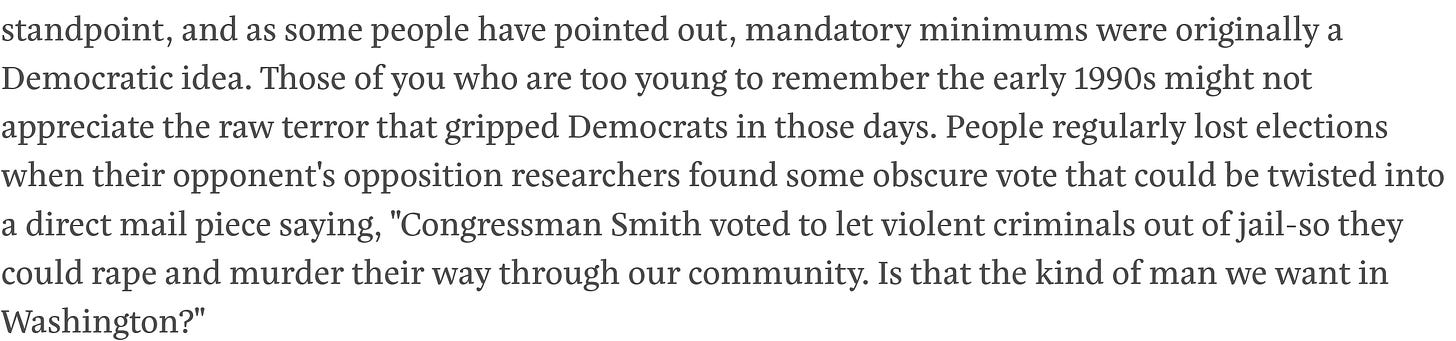and as some people have pointed out, mandatory minimums were originally a Democratic idea. Those of you who are too young to remember the early 1990s might not appreciate the raw terror that gripped Democrats in those days. People regularly lost elections when their opponent's opposition researchers found some obscure vote that could be twisted into a direct mail piece saying, "Congressman Smith voted to let violent criminals out of jail-so they could rape and murder their way through our community. Is that the kind of man we want in Washington?"  As it happens, at the time I was working for a political-consulting firm that created some of those mail pieces. Our clients were all Democrats, and we produced crime attacks for both primary and general elections, targeting other Democrats and Republicans alike. In 1994, it reached an absolute fever pitch. My firm had about 30 clients, all Democrats, and we did tough-on-crime pieces for every single one. In many cases, we'd make ten or so different mail pieces for a client, and eight of them would be about crime. In other words, in every last race we worked on, every candidate was accusing every other candidate of being soft on crime. The highlight of my consulting career was when I lay down on a sidewalk so our photographer could trace around my body with chalk for a murder aftermath scene we staged.