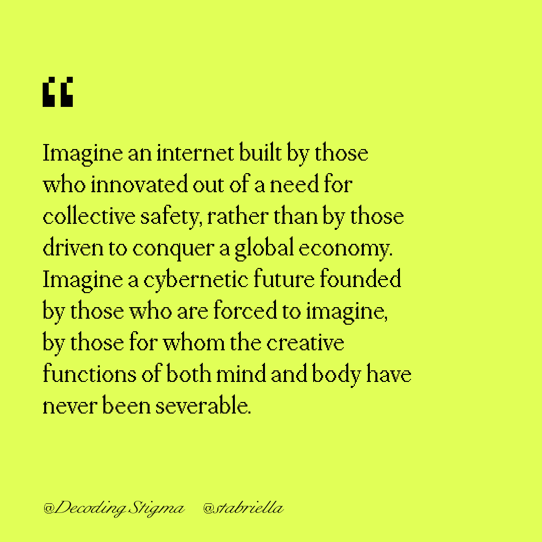 "Imagine an internet built by those who innovated out of a need for collective safety, rather than by those driven to conquer a global economy. Imagine a cybernetic future founded by those who are forced to imagine, by those for whom the creative functions of both mind and body have never been severable."
