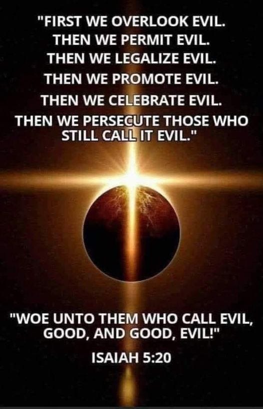 May be an image of text that says '"FIRST WE OVERLOOK EVIL. THEN WE PERMIT EVIL. THEN WE LEGALIZE EVIL. THEN WE PROMOTE EVIL. THEN WE CELEBRATE EVIL. THEN WE PERSECUTE THOSE WHO STILL CALLIT EVIL." UNTO THEM WHO VL, CALL GOOD, AND GOOD, EVIL!" ISAIAH 5:20'