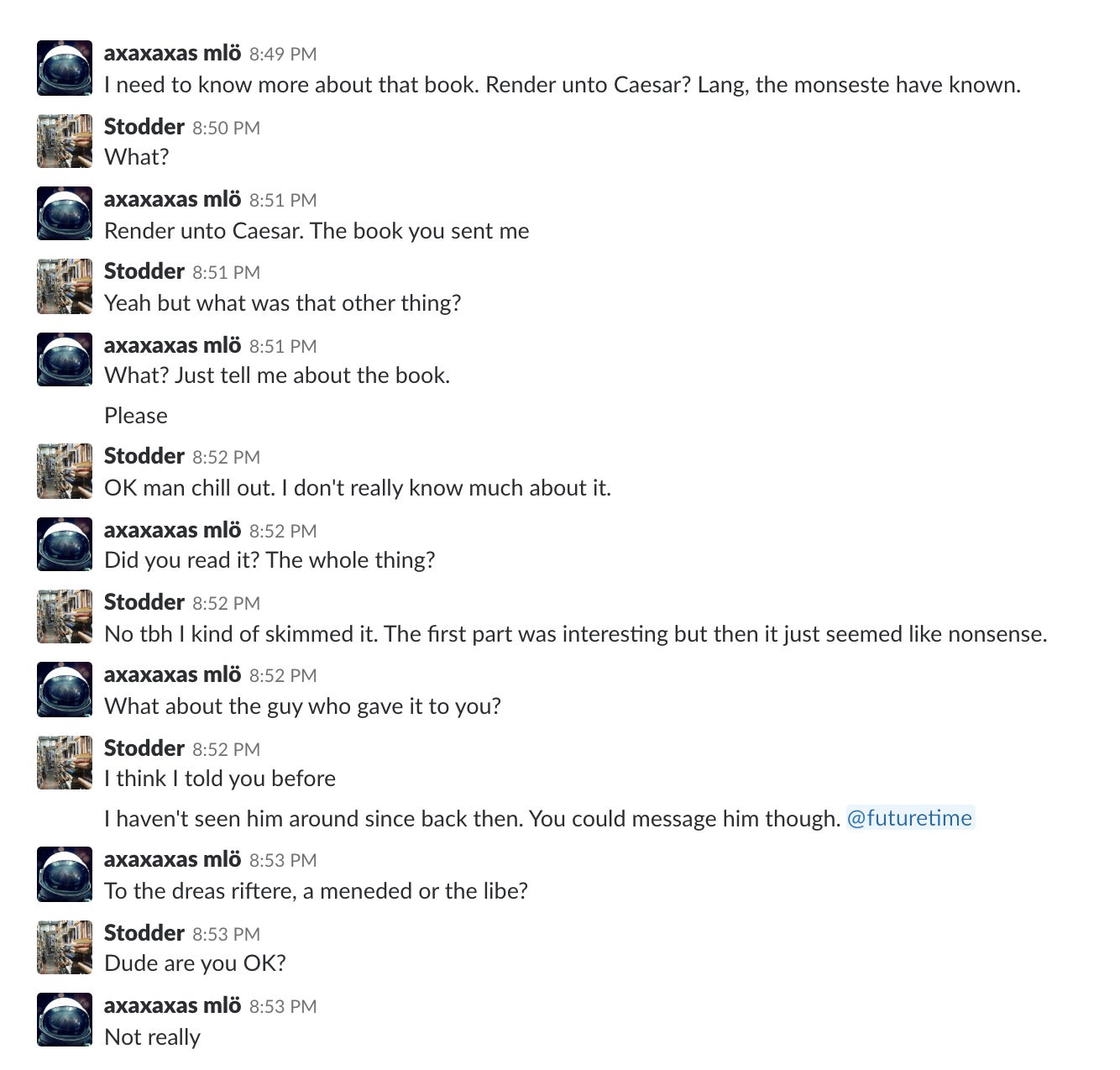 axaxaxas mlö: I need to know more about that book. Render unto Caesar? Lang, the monseste have known.
Stodder: What?
axaxaxas mlö: Render unto Caesar. The book you sent me
Stodder: Yeah but what was that other thing?
axaxaxas mlö: What? Just tell me about the book.
axaxaxas mlö: Please
Stodder: OK man chill out. I don't really know much about it.
axaxaxas mlö: Did you read it? The whole thing?
Stodder: No tbh I kind of skimmed it. The first part was interesting but then it just seemed like nonsense.
axaxaxas mlö: What about the guy who gave it to you?
Stodder: I think I told you before
Stodder: I haven't seen him around since back then. You could message him though. @futuretime
axaxaxas mlö: To the dreas riftere, a meneded or the libe?
Stodder: Dude are you OK?
axaxaxas mlö: Not really
