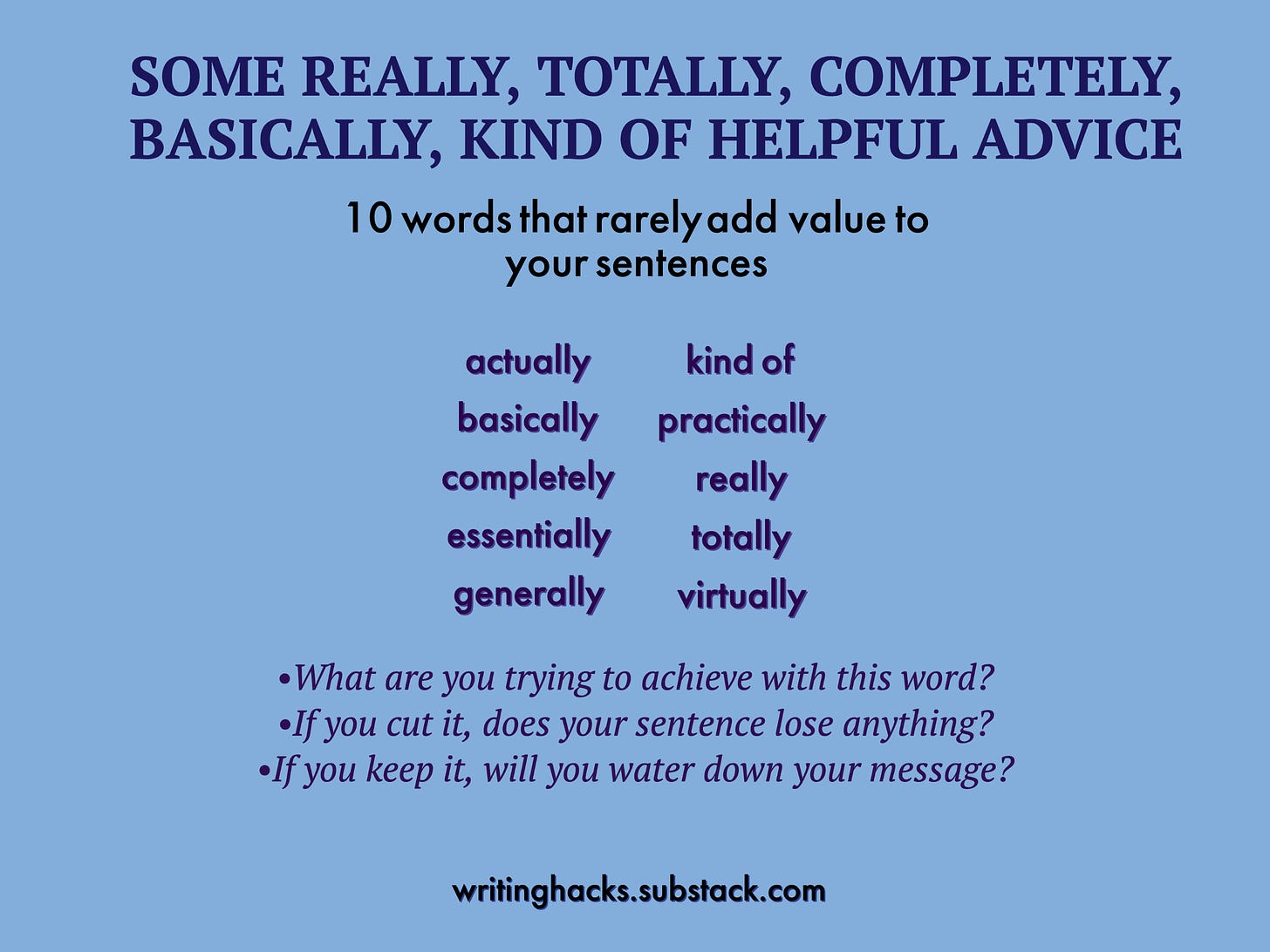10 words that rarely add value to your sentences: actually, basically, completely, essentially, generally, kind of, practically, really, totally, virtually: Before you use these words, ask what you are trying to achieve. If you cut it, does your sentence lose anything. If you keep it, do you water down your message?