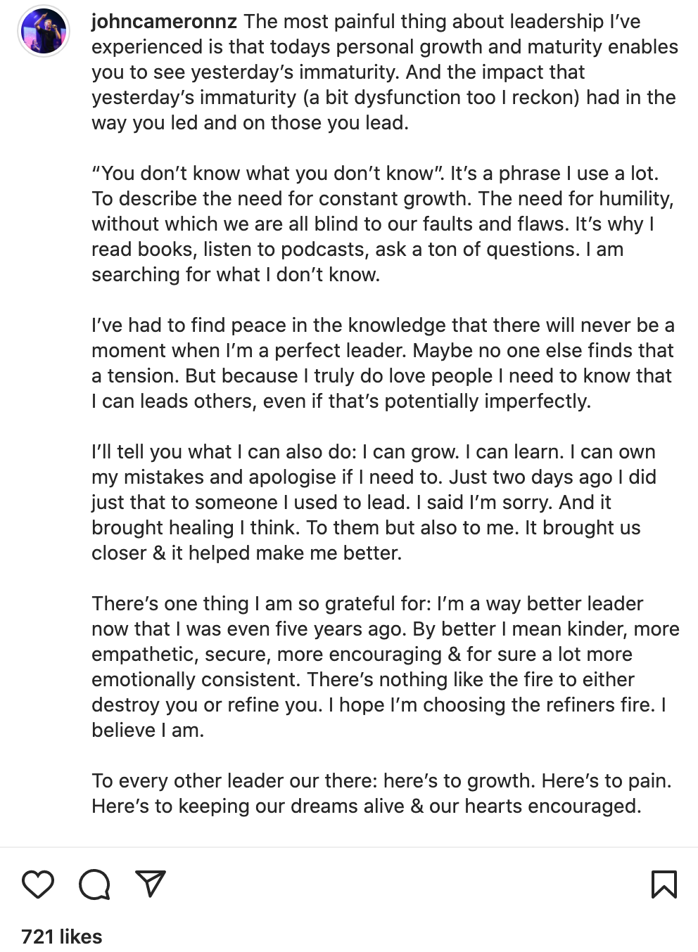 "The most painful thing about leadership I’ve experienced is that todays personal growth and maturity enables you to see yesterday’s immaturity. And the impact that yesterday’s immaturity (a bit dysfunction too I reckon) had in the way you led and on those you lead.  “You don’t know what you don’t know”. It’s a phrase I use a lot. To describe the need for constant growth. The need for humility, without which we are all blind to our faults and flaws. It’s why I read books, listen to podcasts, ask a ton of questions. I am searching for what I don’t know.  I’ve had to find peace in the knowledge that there will never be a moment when I’m a perfect leader. Maybe no one else finds that a tension. But because I truly do love people I need to know that I can leads others, even if that’s potentially imperfectly.  I’ll tell you what I can also do: I can grow. I can learn. I can own my mistakes and apologise if I need to. Just two days ago I did just that to someone I used to lead. I said I’m sorry. And it brought healing I think. To them but also to me. It brought us closer & it helped make me better.  There’s one thing I am so grateful for: I’m a way better leader now that I was even five years ago. By better I mean kinder, more empathetic, secure, more encouraging & for sure a lot more emotionally consistent. There’s nothing like the fire to either destroy you or refine you. I hope I’m choosing the refiners fire. I believe I am.  To every other leader our there: here’s to growth. Here’s to pain. Here’s to keeping our dreams alive & our hearts encouraged.  Much love, John"