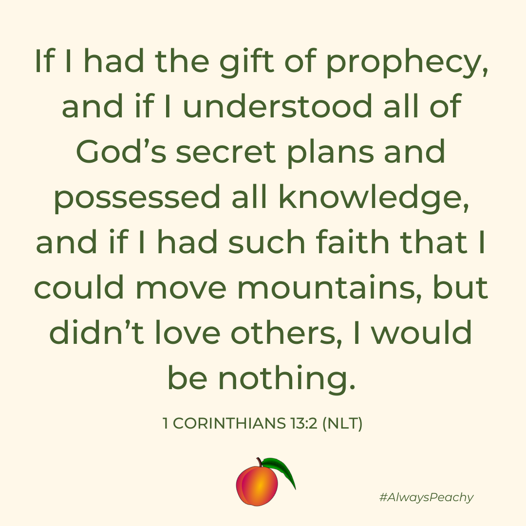 If I had the gift of prophecy, and if I understood all of God’s secret plans and possessed all knowledge, and if I had such faith that I could move mountains, but didn’t love others, I would be nothing.  