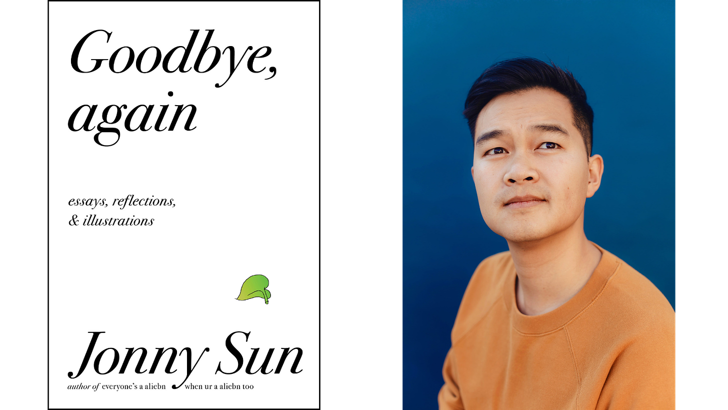 [Left] Book cover with a white background and black text that reads: Goodbye, again. Essays, reflections & Illuminations. At the bottom black text that reads: Jonny Sun author of everyone’s a aliebn, when ur a aliebn too. Above the word ‘Sun’ is a small, delicate green leaf from a pothos plant. [Right] Jonny Sun, a young Chinese Canadian man with short black hair wearing an orange crewneck shirt. He is looking upward at the sky pensively. There is a deep blue background behind him. Photo credit: Rozette Rago