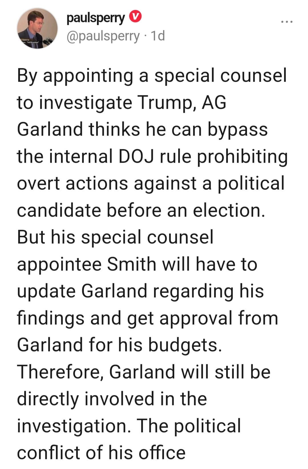 May be an image of 1 person and text that says 'paulsperry @pausperry ・1d By appointing a special counsel to investigate Trump, AG Garland thinks he can bypass the internal DOJ rule prohibiting overt actions against a political candidate before an election. But his special counsel appointee Smith will have to update Garland regarding his findings and get approval from Garland for his budgets. Therefore, Garland will still be directly involved in the investigation. The political conflict of his office'