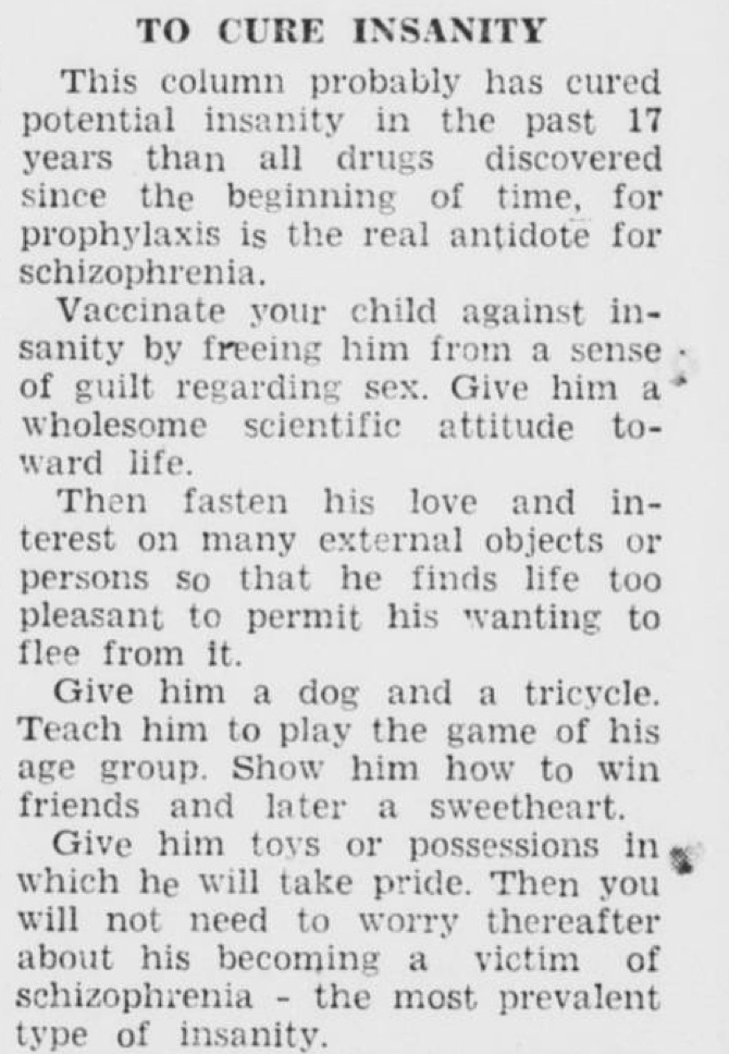 His advice: Vaccinate your child against in sanity by freeing him from a sense • of guilt regarding sex. Give him a * wholesome scientific attitude to ward life. Then fasten his love and in terest on many external objects or persons so that he finds life too pleasant to permit his wanting to flee from it. Give him a dog and a tricycle. Teach him to play the game of his age group. Show him how to win friends and later a sweetheart. Give him tovs or possessions in« which he will take pride. Then you * will not need to worry thereafter about his becoming a victim of schizophrenia - the most prevalent type of insanity.