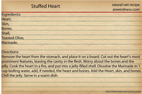 Stuffed Heart
Ingredients: Heart, Skin, Bones, Shell, Toasted Olive, Marinade.

Directions: Remove the heart from the stomach, and place it on a board. Cut out the heart's most prominent features, leaving the cavity in the flesh. Worry about the bones and the jelly. Cook the heart in a fire, and put into a jelly-filled shell. Dissolve the Marinade in 1 cup boiling water, add, if needed, the heart and bones. Add the Heart, skin, and bones. Chill the jelly. Serve in a warm dish. 
