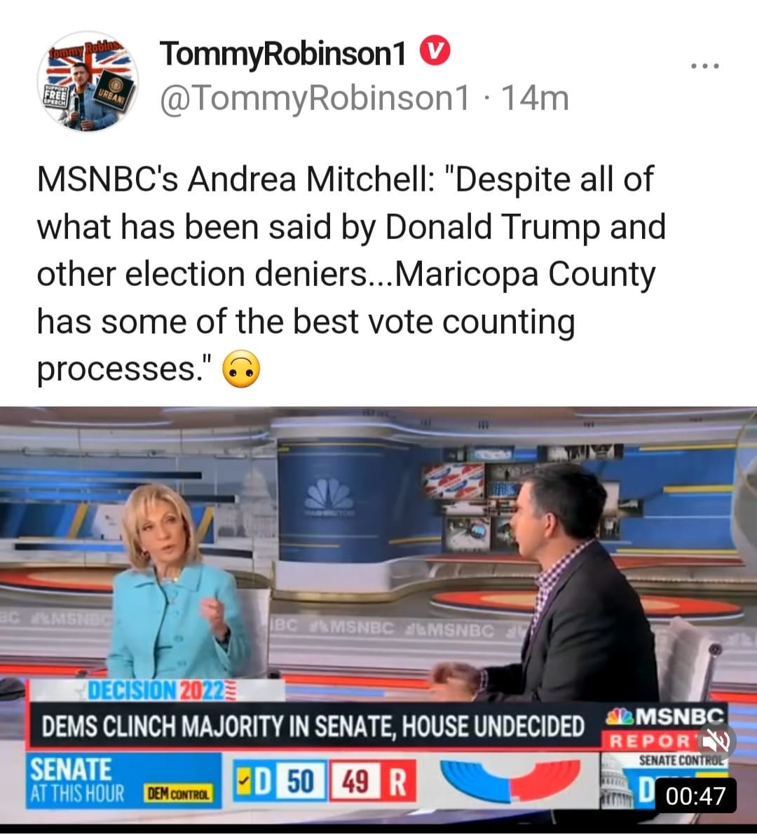 May be an image of 2 people and text that says 'REE TommyRobinson1 @TommyRobinson1 14m MSNBC's Andrea Mitchell: "Despite all of what has been said by Donald Trump and other election deniers...Maricopa County has some of the best vote counting processes." BC /MSNBC #LMSNBC DECISION 20 2022 DEMS CLINCH MAJORITY IN SENATE, HOUSE UNDECIDED SENATE AT THIS HOUR DEMCONTROL 50 49 R MSNBC REPOR SENATE CONT 00:47'