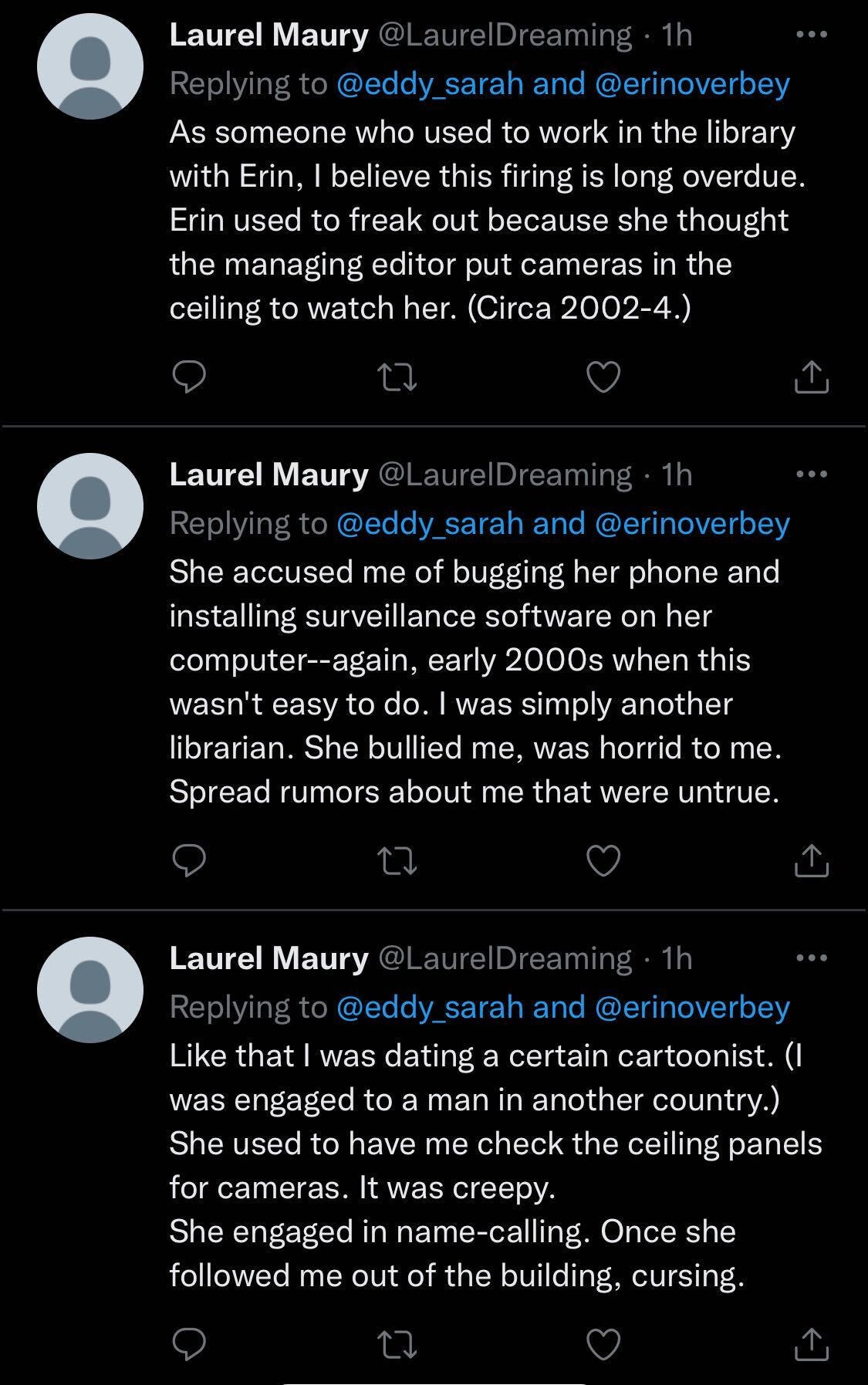Three tweets by Laurel Maury (@LaurelDreaming), which read: “As someone who used to work in the library with Erin, I believe this firing is long overdue. Erin used to freak out because she thought the managing editor put cameras in the ceiling to watch her. (Circa 2002-4.),” “She accused me of bugging her phone and installing surveillance software on her computer--again, early 2000s when this wasn't easy to do. I was simply another librarian. She bullied me, was horrid to me. Spread rumors about me that were untrue,” and “Like that I was dating a certain cartoonist. (I was engaged to a man in another country.) She used to have me check the ceiling panels for cameras. It was creepy. She engaged in name-calling. Once she followed me out of the building, cursing.”