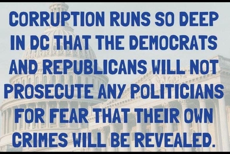 May be an image of text that says 'CORRUPTION RUNS SO DEEP IN DC THAT THE DEMOCRATS AND REPUBLICANS WILL NOT PROSECUTE ANY POLITICIANS FOR FEAR THAT THEIR OWN CRIMES WILL BE REVEALED.'