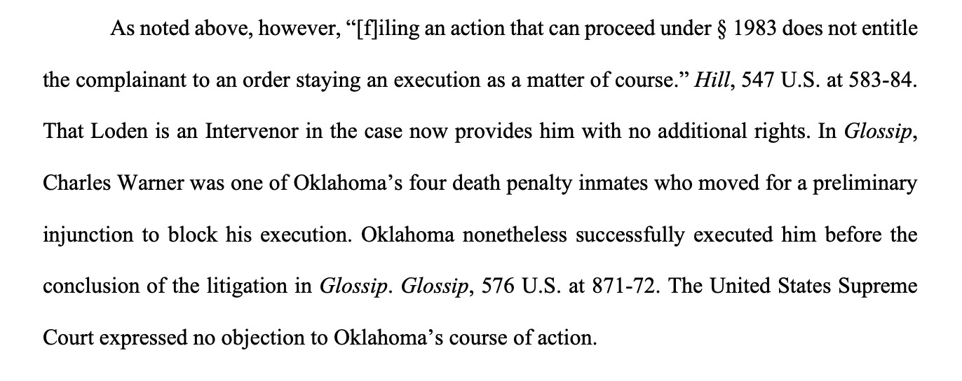 As noted above, however, “[f]iling an action that can proceed under § 1983 does not entitle the complainant to an order staying an execution as a matter of course.” Hill, 547 U.S. at 583-84. That Loden is an Intervenor in the case now provides him with no additional rights. In Glossip, Charles Warner was one of Oklahoma’s four death penalty inmates who moved for a preliminary injunction to block his execution. Oklahoma nonetheless successfully executed him before the conclusion of the litigation in Glossip. Glossip, 576 U.S. at 871-72. The United States Supreme Court expressed no objection to Oklahoma’s course of action.