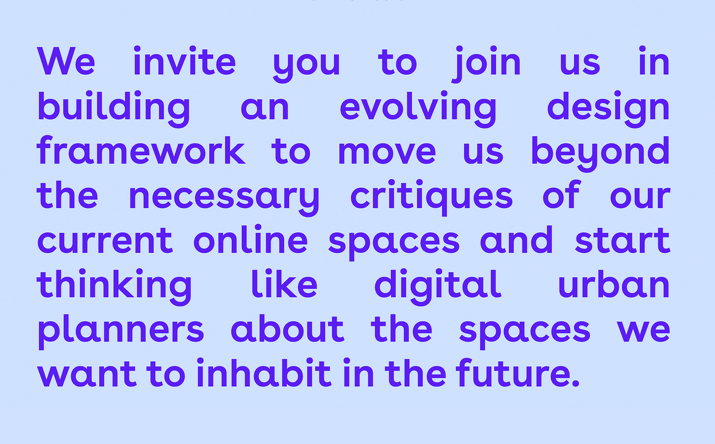 A screenshot from our website. Text: “We invite you to join us in building an evolving design framework to move us beyond the necessary critiques of our current online spaces and start thinking like digital urban planners about the spaces we want to inhabit in the future.”