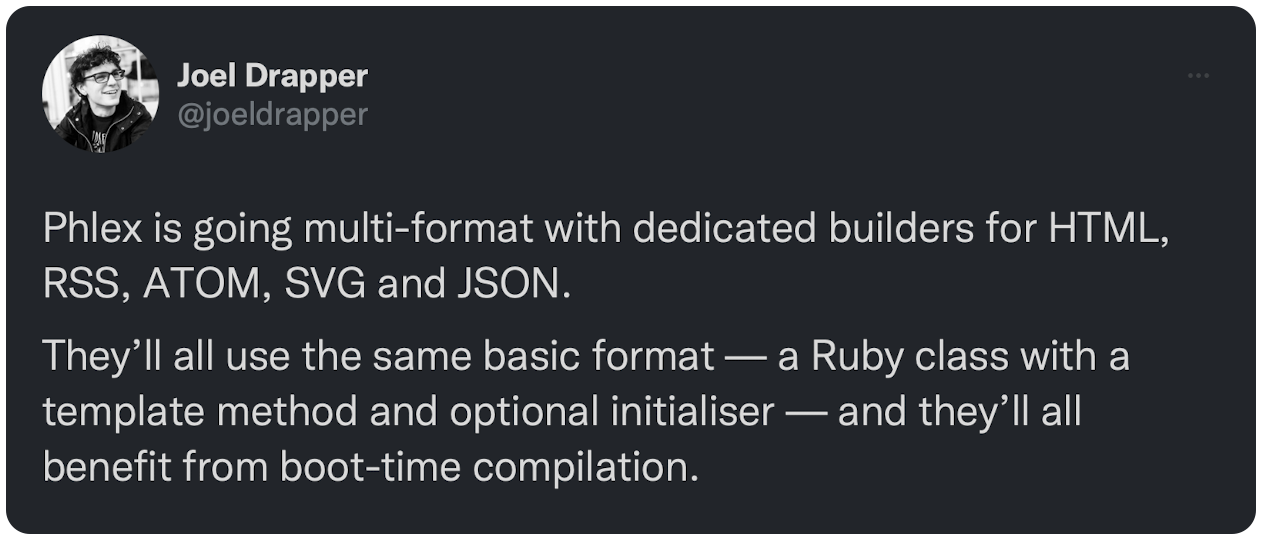 Phlex is going multi-format with dedicated builders for HTML, RSS, ATOM, SVG and JSON. They’ll all use the same basic format — a Ruby class with a template method and optional initialiser — and they’ll all benefit from boot-time compilation.