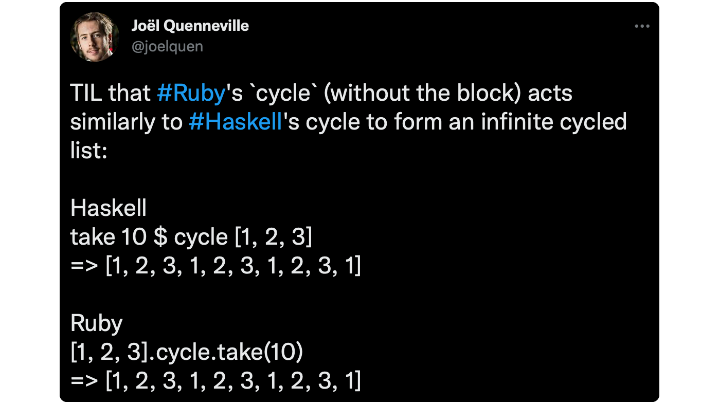 TIL that #Ruby's `cycle` (without the block) acts similarly to #Haskell's cycle to form an infinite cycled list: Haskell take 10 $ cycle [1, 2, 3] =&gt; [1, 2, 3, 1, 2, 3, 1, 2, 3, 1] Ruby [1, 2, 3].cycle.take(10) =&gt; [1, 2, 3, 1, 2, 3, 1, 2, 3, 1]