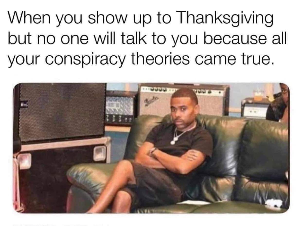 May be an image of 2 people and text that says 'When you show up to Thanksgiving but no one will talk to you because all your conspiracy theories came true. 1OOOT র'