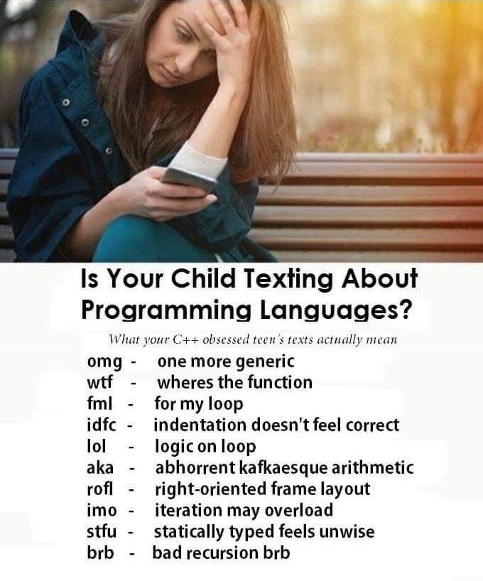 Infographic with a picture of a distressed looking Mom and the text: “Is Your Child Texting About Programming Languages? What your C++ obsessed teen's texts actually mean.” And a list of the following abbreviations: “omg: one more generic, wtf: wheres the function, fml: for my loop, idfc: indentation doesn't feel correct, lol: logic on loop, aka: abhorrent kafkaesque arithmetic, rof: right-oriented frame layout, imo:iteration may overload, stfu: statically typed feels unwise, brb: bad recursion brb” Infographic with a picture of a distressed looking Mom and the text: “Is Your Child Texting About Programming Languages? What your C++ obsessed teen's texts actually mean.” And a list of the following abbreviations: “omg: one more generic, wtf: wheres the function, fml: for my loop, idfc: indentation doesn't feel correct, lol: logic on loop, aka: abhorrent kafkaesque arithmetic, rof: right-oriented frame layout, imo:iteration may overload, stfu: statically typed feels unwise, brb: bad recursion brb”