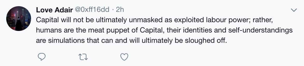 Capital will not be ultimately unmasked as exploited labour power; rather, humans are the meat puppet of Capital, their identities and self-understandings are simulations that can and will ultimately be sloughed off.