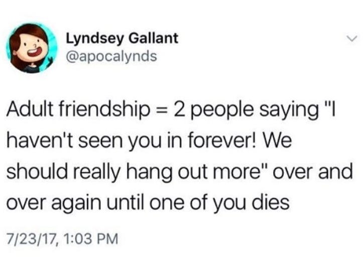 Adult friendship is basically 2 people saying“I haven’t seen you in forever! We should really hangout more”over & over until one of you dies