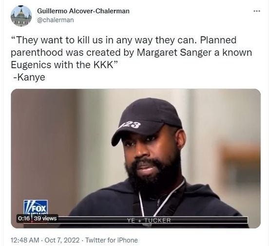 May be an image of 1 person, beard and text that says 'Guillermo Alcover-Chalerman @chalerman "They want to kill us in any way they can. Planned parenthood was created by Margaret Sanger a known Eugenics with the KKK" -Kanye VOX 0:16 39 views 12:48 AM Oct 7, 2022 Twitter for iPhone'