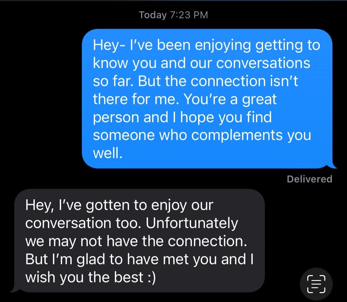 Text exchange of two texts. 1st: Hey- I've been enjoying getting to know you and our conversations so far. But the connection isn't there for me. You're a great person and I hope you find someone who complements you well. 2nd: Hey, I've gotten to enjoy our conversation too. Unfortunately we may not have the connection. But I'm glad to have met you and I wish you the best :)