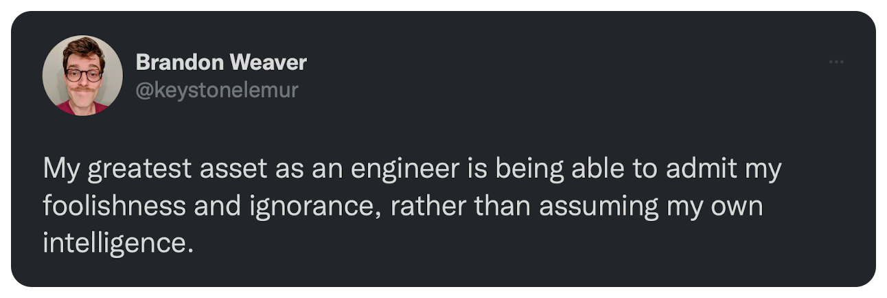 My greatest asset as an engineer is being able to admit my foolishness and ignorance, rather than assuming my own intelligence.