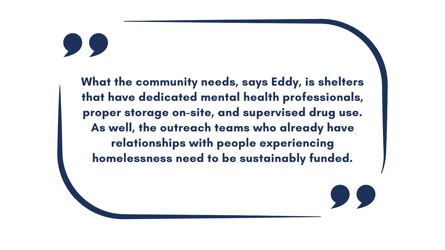 Quote: What the community needs, says Eddy, is shelters that have dedicated mental health professionals, proper storage on-site, and supervised drug use. As well, the outreach teams who already have relationships with people experiencing homelessness need to be sustainably funded.