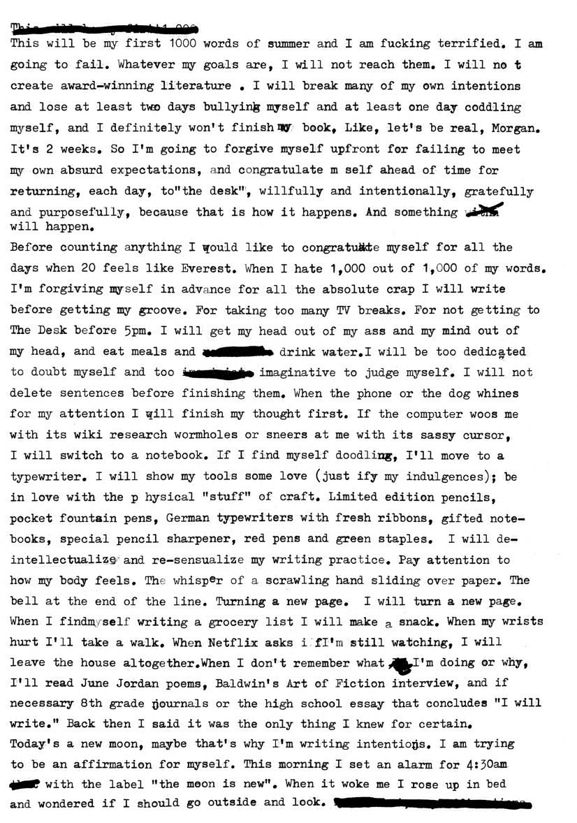A typewritten letter reading:  This will be my first 1000 words of summer and I am fucking terrified. I am going to fail. Whatever my goals are, I will not reach them. I will not create award-winning literature. I will break many of my own intentions and lose at least two days bullying myself and at leasat one day coddling myself, and I definitely won’t finish my book, Like, let’s be real, Morgan. It’s 2 weeks. So I’m going to forgive myself up front for failing to meet my own absurd expectations, and congratulate m self ahead of time for returning, each day, to “the desk”, willfully and intentionally, gratefully and purposefully, because that is how it happens. And something will happen.  Before counting anything I would like to congratulate myself for all the days when 20 fees like Everest. When I hate 1,000 out of 1,000 of my words. I’m forgiving myself in advance for all the absolute crap I will write before getting my groove. For taking too many TV breaks. For not getting to The Desk before 5 pm. I will get my head out of my ass and my mind out of my head, and eat meals and remember to drink water. I will be too dedicated to doubt myself and too imaginative to judge myself. I will not delete sentences before finishing them. When the phone or dog whines for my attention I will finish my thought first. If the computer woos me with its wiki research wormholes or sneers at me with its sassy cursor, I will switch to a notebook. If I find myself doodling, I’ll move to a typewriter. I will show my tools some love (justify my indulgences); be in love with the physical “stuff” of craft. Limited edition pencils, pocket fountain pens, German typwriters with fresh ribbons, gifted notebooks, special pencil sharpener, red pens and green staples. I will de-intellectualize and re-sensualize my writing practices. Pay attention to how my body feels. The whisper of a scrawling hand sliding over paper. The bell at the end of the line. Turning a new page. I will turn a new page. When I find myself writing a grocery list I will make a snack. When my wrists hurt I’ll take a walk. When Netflix asks if I’m still watching, I will leave the house altogether. When I don’t remember what I’m doing or why, I ‘ll read June Jordan poems, Baldwin’s Art of Fiction interview, and if necessary 8th grad journals or the high school essay that concludes “I will write.” Back then I said it was the only thing I knew for certain. Today’s a new moon, maybe that’s why I’m writing intentions. I am trying to be an affirmation for myself. This morning I set an alarm for 4:30 am that with the label “the moon is new.” When it woke me I rose up in bed and wondered if I should go outside and look.