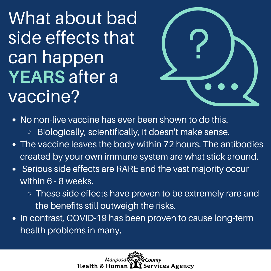May be an image of text that says 'What about bad side effects that can happen YEARS after a vaccine? ? No non-live vaccine has ever been shown to do this. Biologically, scientifically, it doesn't make sense. The vaccine leaves the body within 72 hours. The antibodies created by your own immune system are what stick around. Serious side effects are RARE and the vast majority occur within 8 weeks. These side effects have proven to be extremely rare and the benefits still outweigh the risks. In contrast, COVID-19 has been proven to cause long-term health problems in many. Mariposa Health & Human Services Agency'