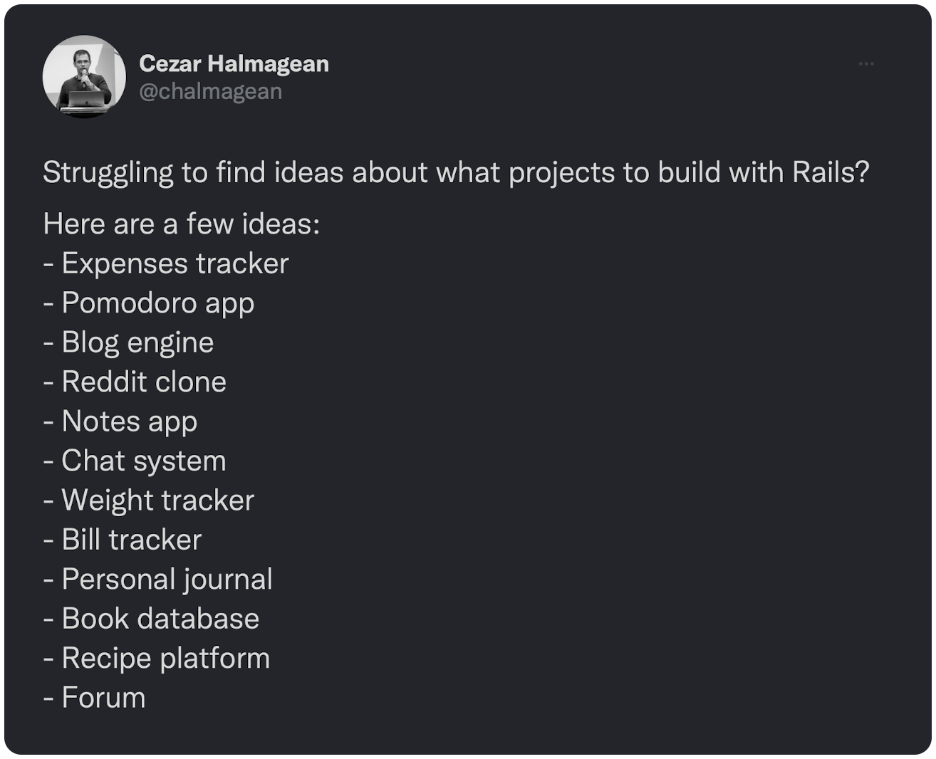 Struggling to find ideas about what projects to build with Rails? Here are a few ideas: - Expenses tracker - Pomodoro app - Blog engine - Reddit clone - Notes app - Chat system - Weight tracker - Bill tracker - Personal journal - Book database - Recipe platform - Forum