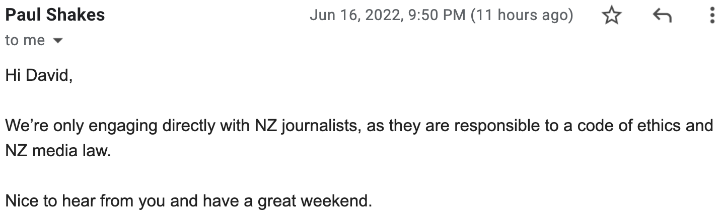 Hi David, We’re only engaging directly with NZ journalists, as they are responsible to a code of ethics and NZ media law. Nice to hear from you and have a great weekend.